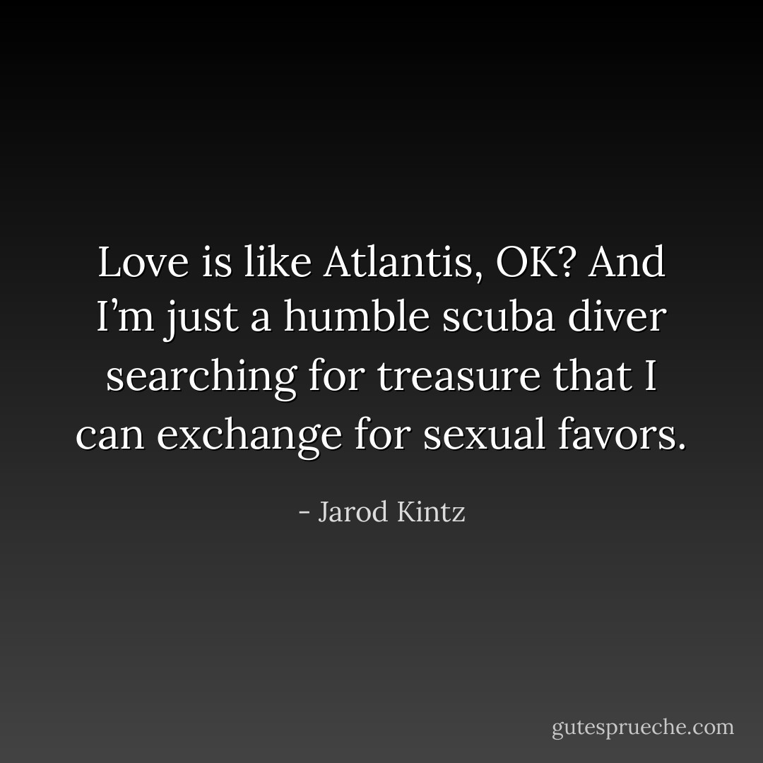 Love is like Atlantis, OK? And I’m just a humble scuba diver searching for treasure that I can exchange for sexual favors. - Jarod Kintz