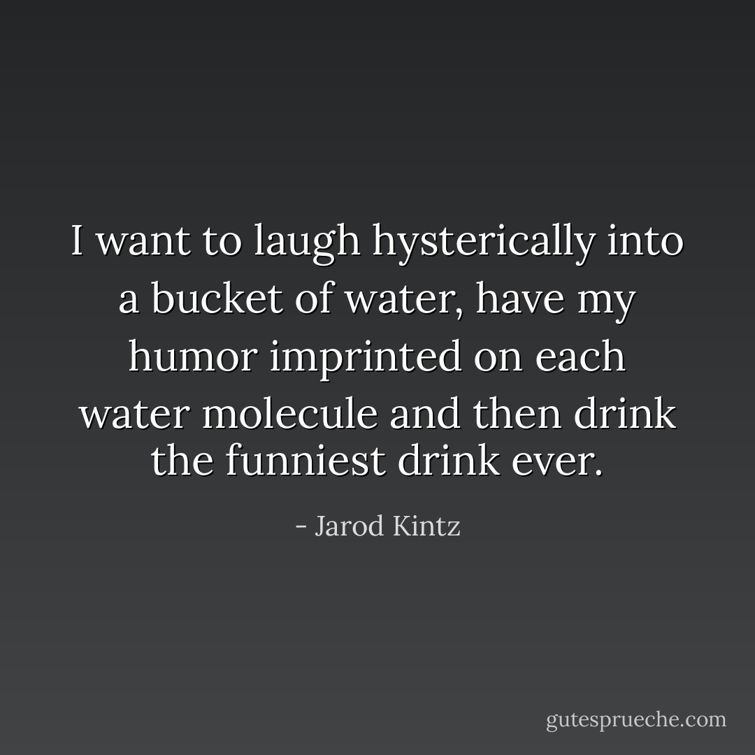 I want to laugh hysterically into a bucket of water, have my humor imprinted on each water molecule and then drink the funniest drink ever. - Jarod Kintz
