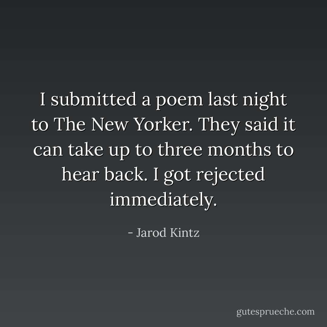 I submitted a poem last night to The New Yorker. They said it can take up to three months to hear back. I got rejected immediately. - Jarod Kintz