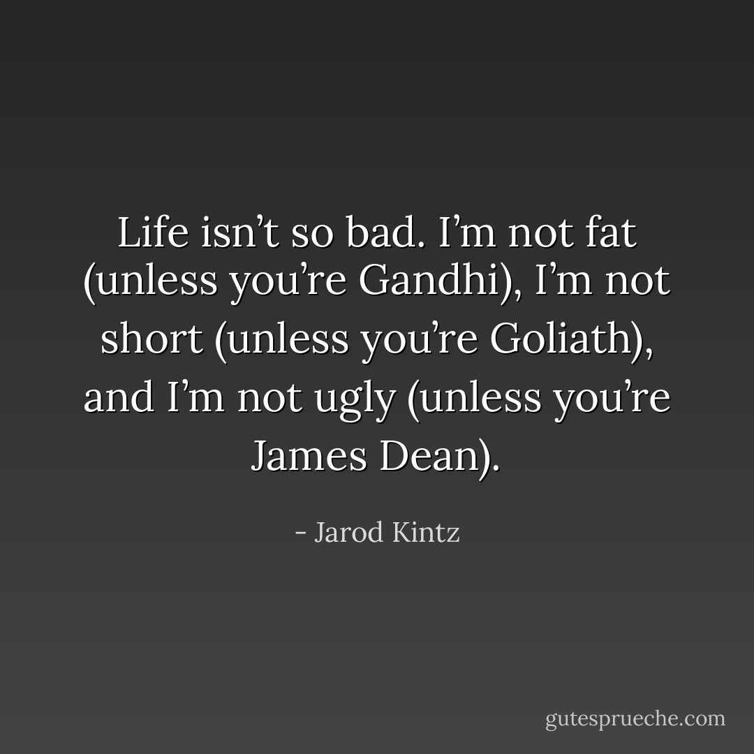 Life isn’t so bad. I’m not fat (unless you’re Gandhi), I’m not short (unless you’re Goliath), and I’m not ugly (unless you’re James Dean). - Jarod Kintz