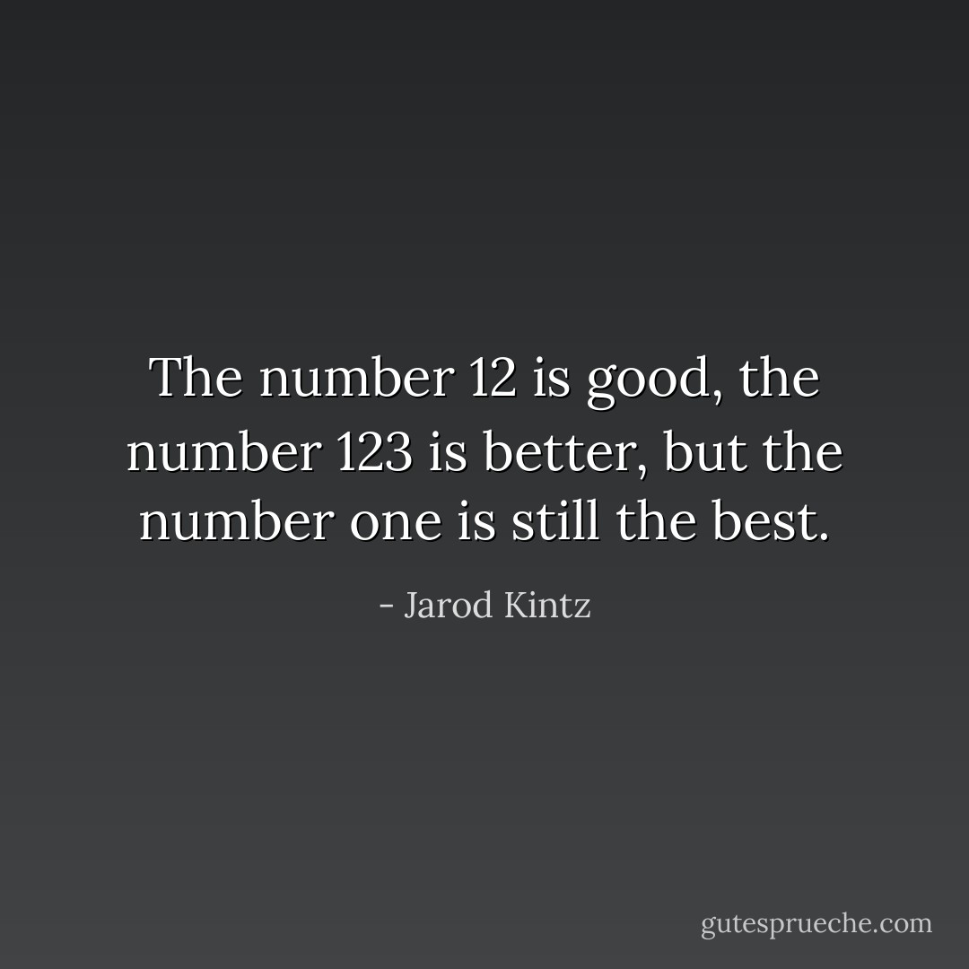 The number 12 is good, the number 123 is better, but the number one is still the best. - Jarod Kintz