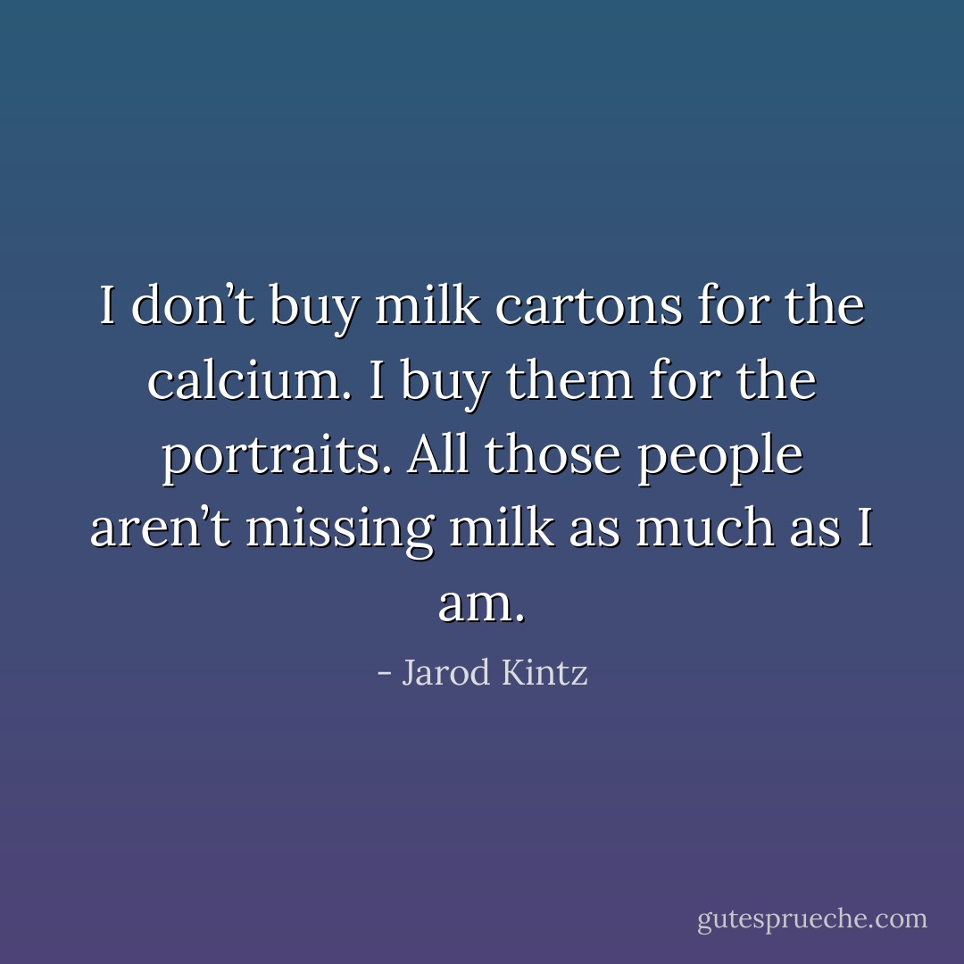 I don’t buy milk cartons for the calcium. I buy them for the portraits. All those people aren’t missing milk as much as I am. - Jarod Kintz