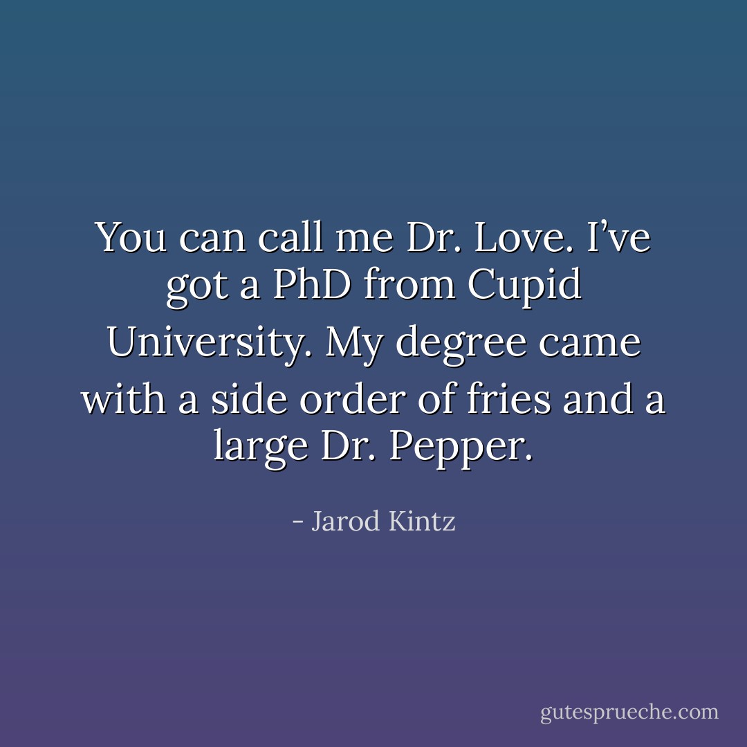 You can call me Dr. Love. I’ve got a PhD from Cupid University. My degree came with a side order of fries and a large Dr. Pepper. - Jarod Kintz