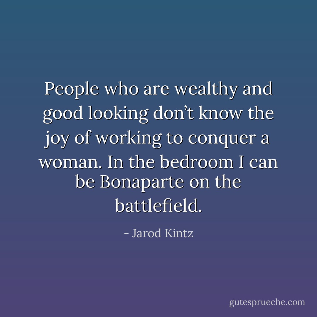 People who are wealthy and good looking don’t know the joy of working to conquer a woman. In the bedroom I can be Bonaparte on the battlefield. - Jarod Kintz