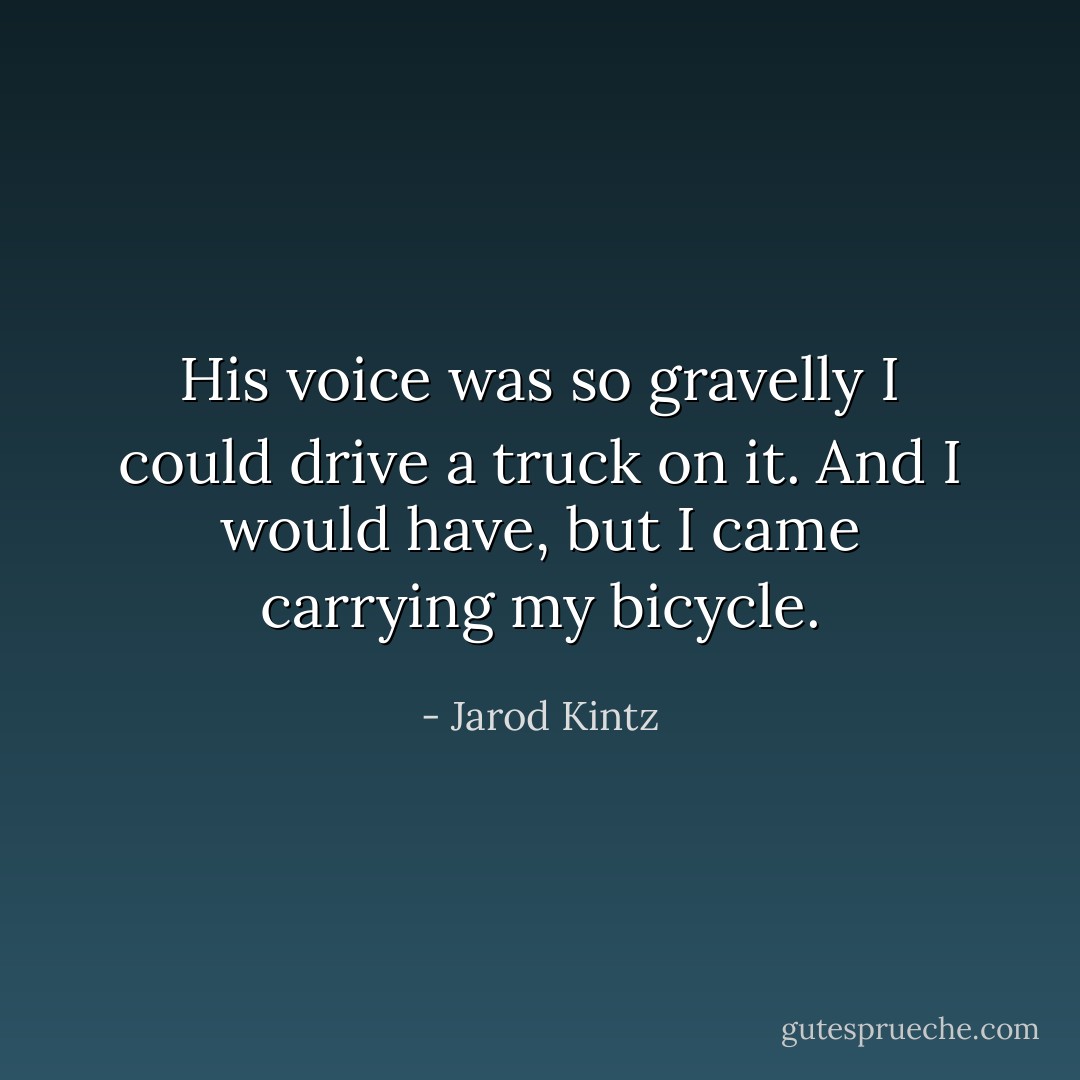 His voice was so gravelly I could drive a truck on it. And I would have, but I came carrying my bicycle. - Jarod Kintz