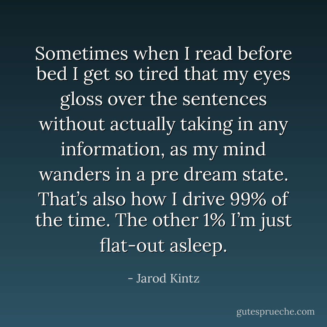 Sometimes when I read before bed I get so tired that my eyes gloss over the sentences without actually taking in any information, as my mind wanders in a pre dream state. That’s also how I drive 99% of the time. The other 1% I’m just flat-out asleep. - Jarod Kintz