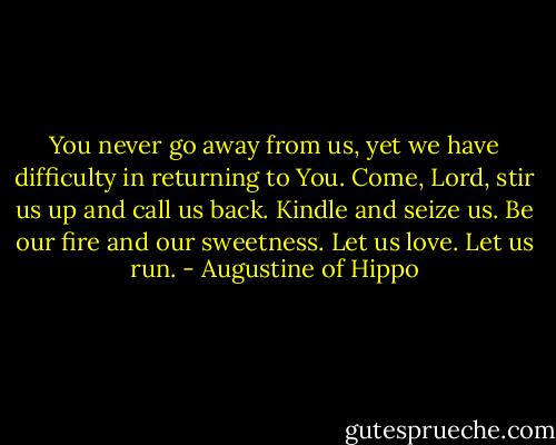 You never go away from us, yet we have difficulty in returning to You. Come, Lord, stir us up and call us back. Kindle and seize us. Be our fire and our sweetness. Let us love. Let us run. - Augustine of Hippo