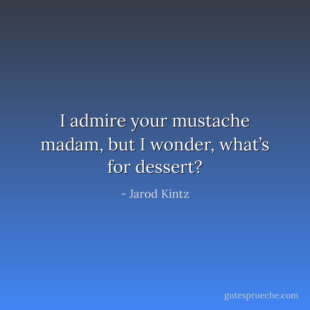 I admire your mustache madam, but I wonder, what’s for dessert? - Jarod Kintz