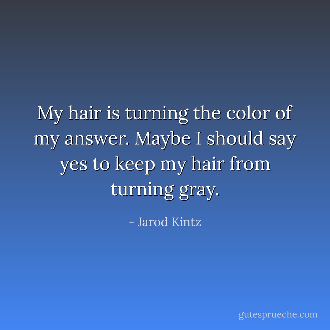 My hair is turning the color of my answer. Maybe I should say yes to keep my hair from turning gray. - Jarod Kintz