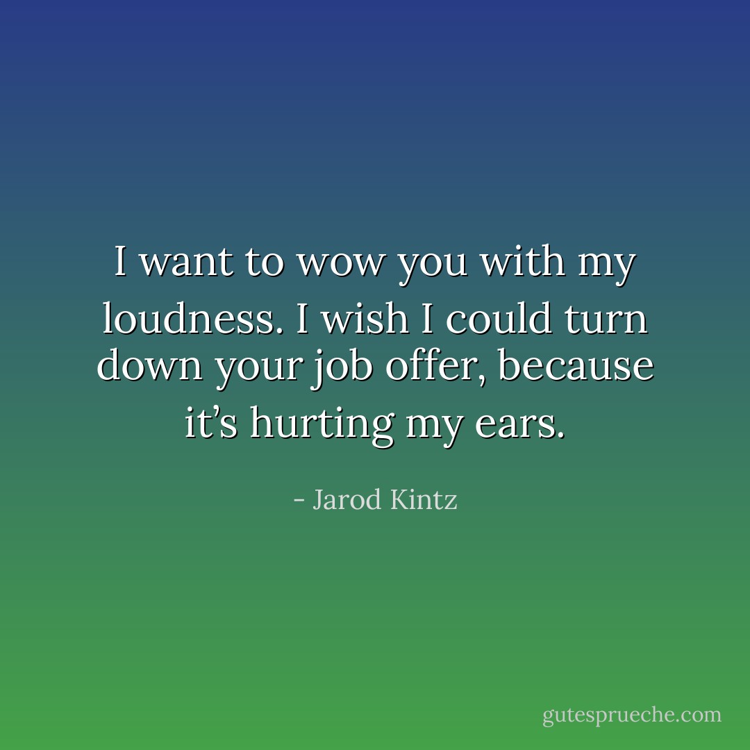 I want to wow you with my loudness. I wish I could turn down your job offer, because it’s hurting my ears. - Jarod Kintz