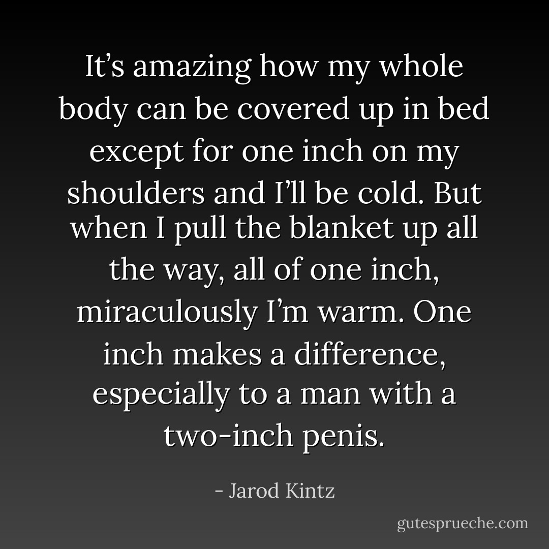 It’s amazing how my whole body can be covered up in bed except for one inch on my shoulders and I’ll be cold. But when I pull the blanket up all the way, all of one inch, miraculously I’m warm. One inch makes a difference, especially to a man with a two-inch penis. - Jarod Kintz