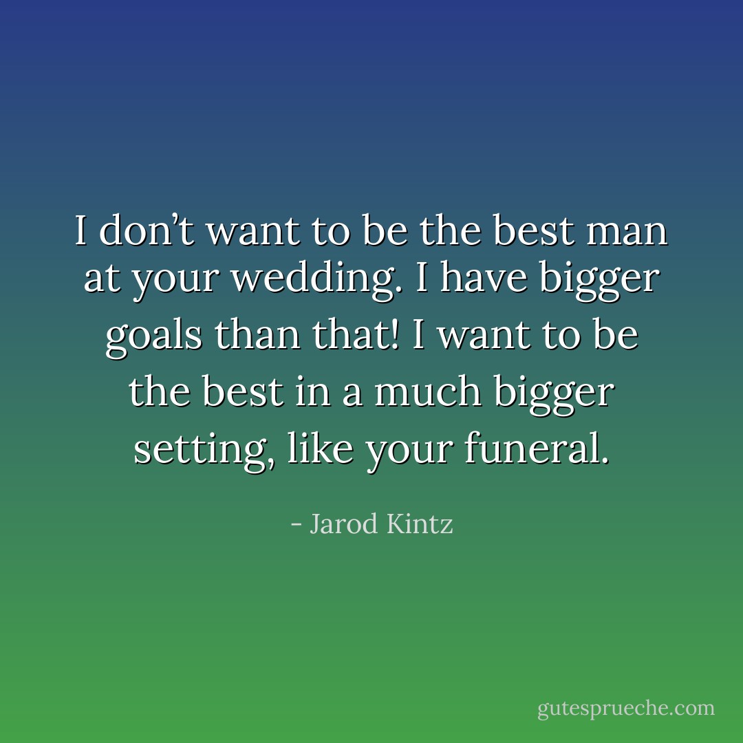 I don’t want to be the best man at your wedding. I have bigger goals than that! I want to be the best in a much bigger setting, like your funeral. - Jarod Kintz