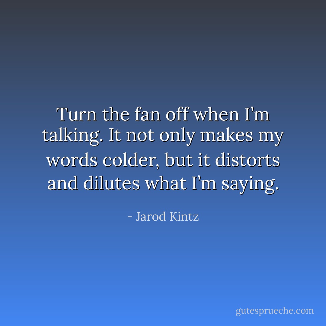 Turn the fan off when I’m talking. It not only makes my words colder, but it distorts and dilutes what I’m saying. - Jarod Kintz