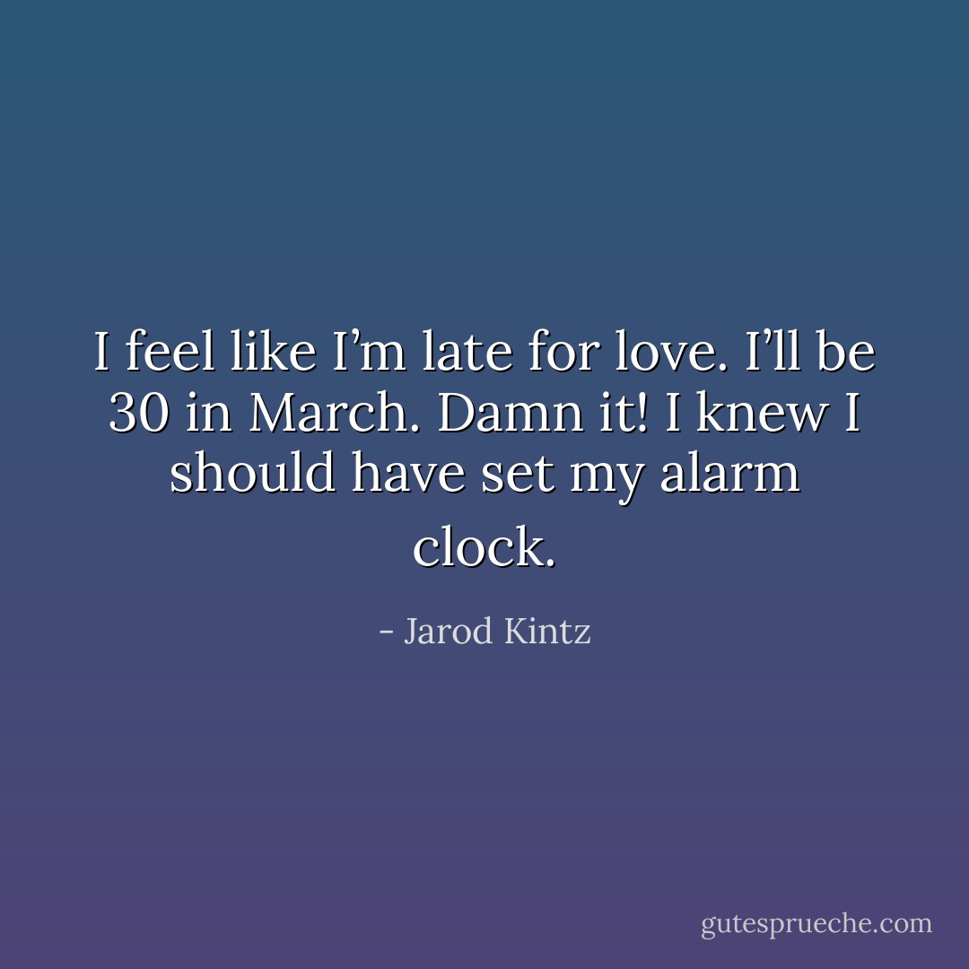 I feel like I’m late for love. I’ll be 30 in March. Damn it! I knew I should have set my alarm clock. - Jarod Kintz