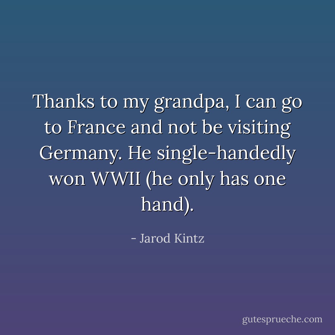 Thanks to my grandpa, I can go to France and not be visiting Germany. He single-handedly won WWII (he only has one hand). - Jarod Kintz