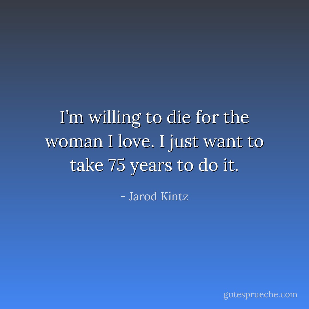 I’m willing to die for the woman I love. I just want to take 75 years to do it. - Jarod Kintz
