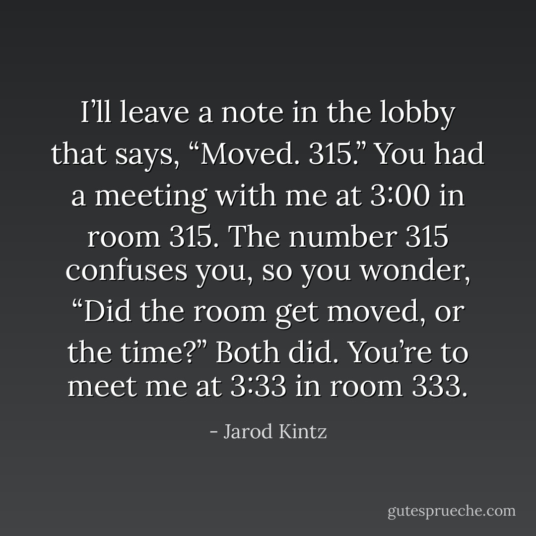 I’ll leave a note in the lobby that says, “Moved. 315.” You had a meeting with me at 3:00 in room 315. The number 315 confuses you, so you wonder, “Did the room get moved, or the time?” Both did. You’re to meet me at 3:33 in room 333. - Jarod Kintz