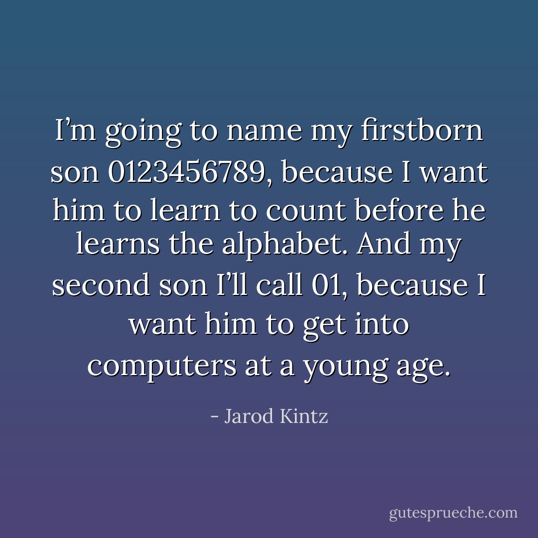 I’m going to name my firstborn son 0123456789, because I want him to learn to count before he learns the alphabet. And my second son I’ll call 01, because I want him to get into computers at a young age. - Jarod Kintz