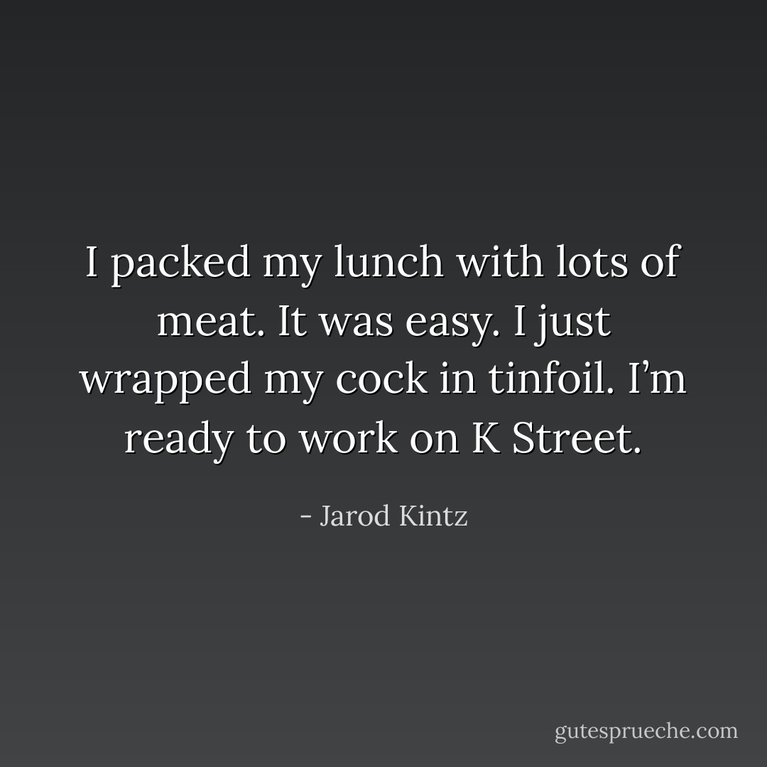 I packed my lunch with lots of meat. It was easy. I just wrapped my cock in tinfoil. I’m ready to work on K Street. - Jarod Kintz