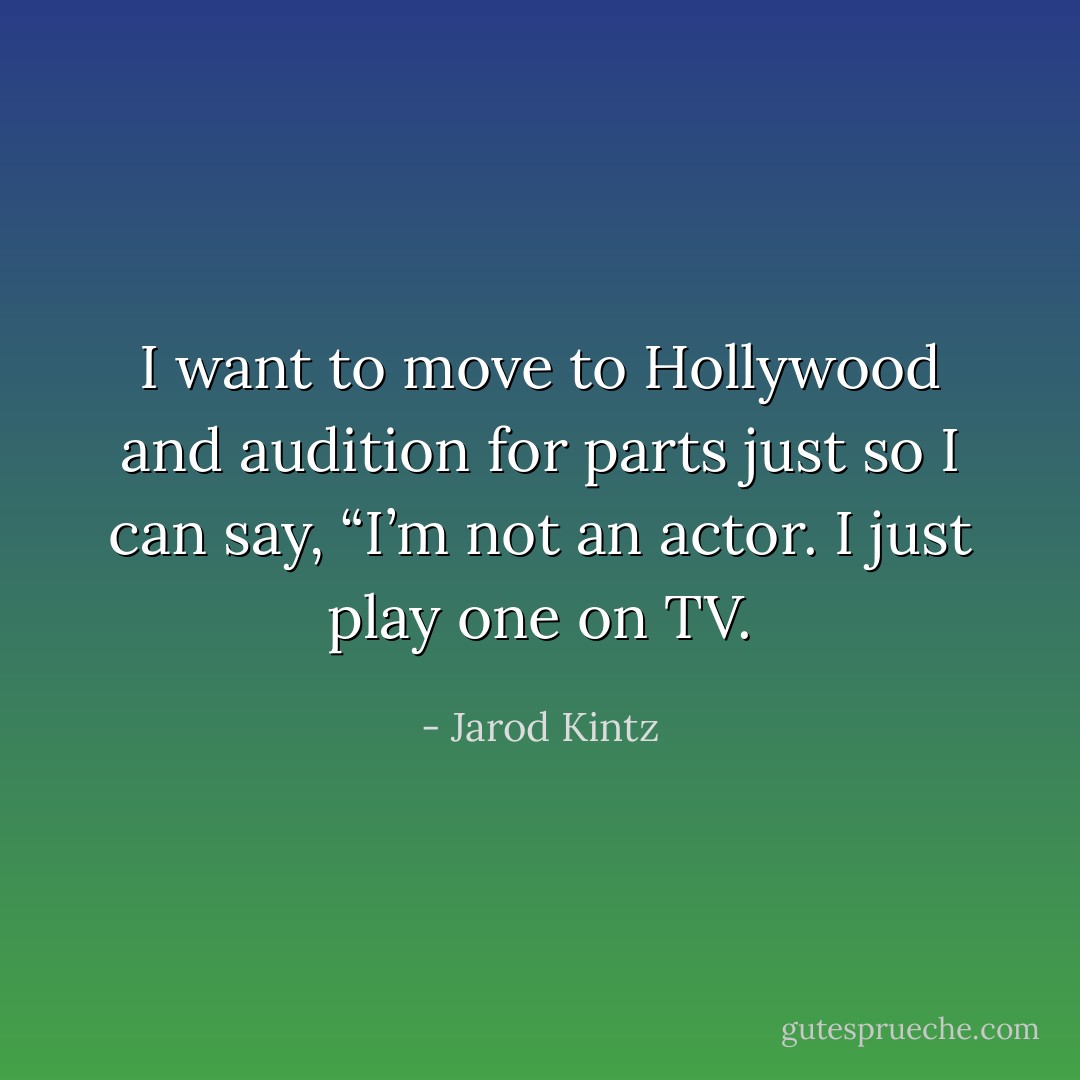 I want to move to Hollywood and audition for parts just so I can say, “I’m not an actor. I just play one on TV. - Jarod Kintz