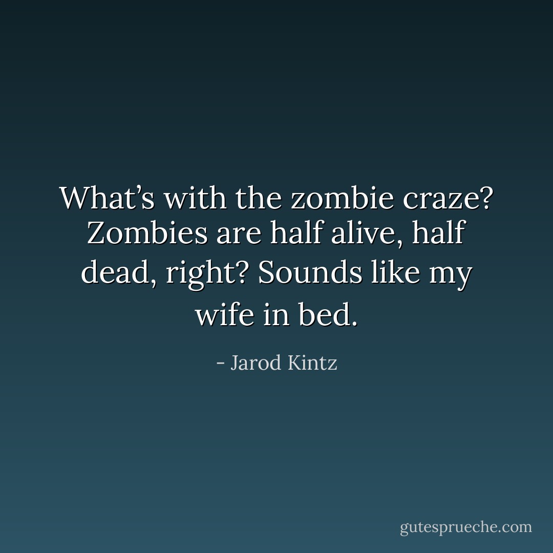What’s with the zombie craze? Zombies are half alive, half dead, right? Sounds like my wife in bed. - Jarod Kintz