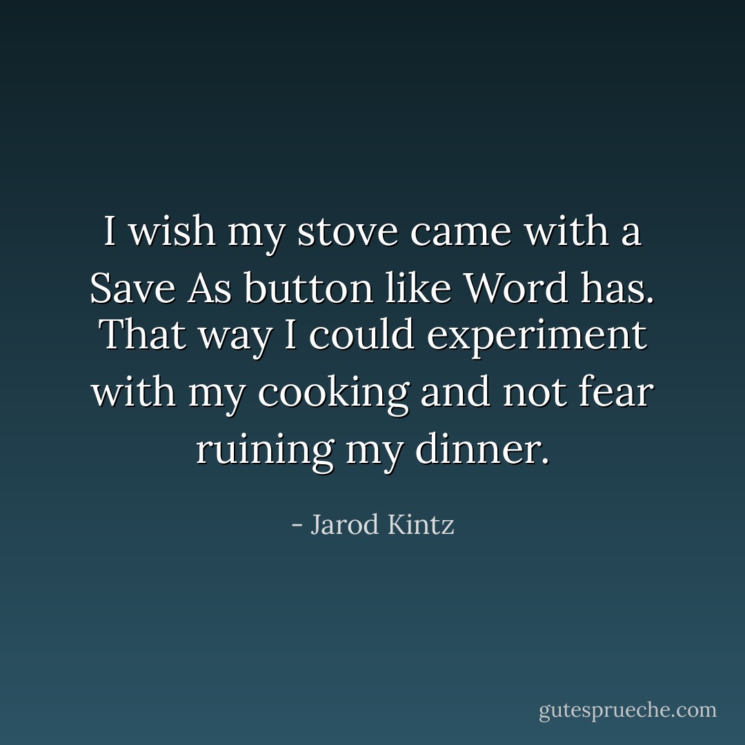I wish my stove came with a Save As button like Word has. That way I could experiment with my cooking and not fear ruining my dinner. - Jarod Kintz