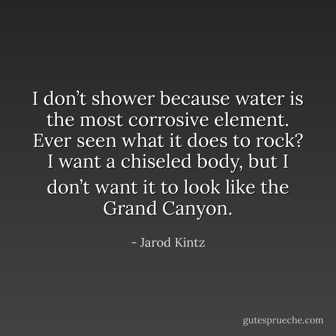 I don’t shower because water is the most corrosive element. Ever seen what it does to rock? I want a chiseled body, but I don’t want it to look like the Grand Canyon. - Jarod Kintz
