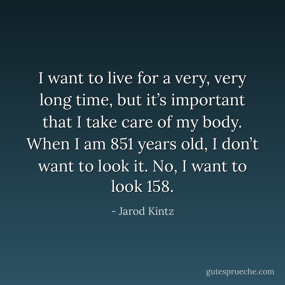 I want to live for a very, very long time, but it’s important that I take care of my body. When I am 851 years old, I don’t want to look it. No, I want to look 158. - Jarod Kintz