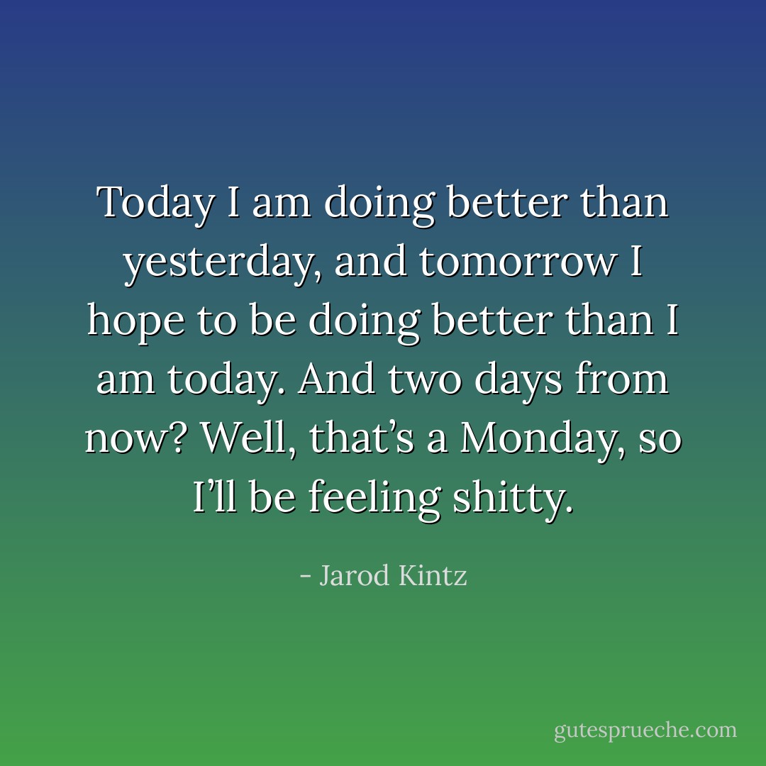 Today I am doing better than yesterday, and tomorrow I hope to be doing better than I am today. And two days from now? Well, that’s a Monday, so I’ll be feeling shitty. - Jarod Kintz
