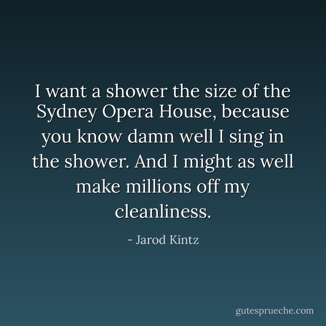 I want a shower the size of the Sydney Opera House, because you know damn well I sing in the shower. And I might as well make millions off my cleanliness. - Jarod Kintz