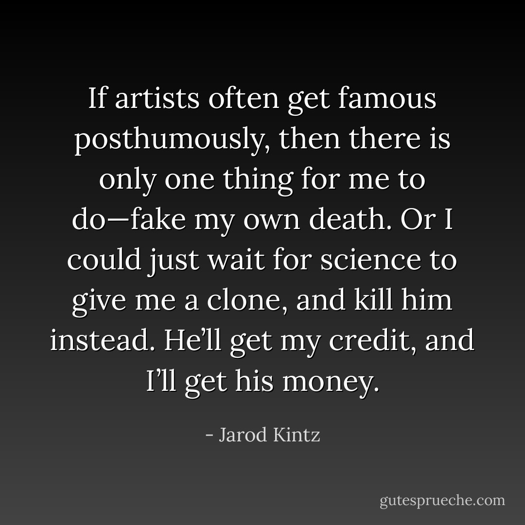 If artists often get famous posthumously, then there is only one thing for me to do—fake my own death. Or I could just wait for science to give me a clone, and kill him instead. He’ll get my credit, and I’ll get his money. - Jarod Kintz