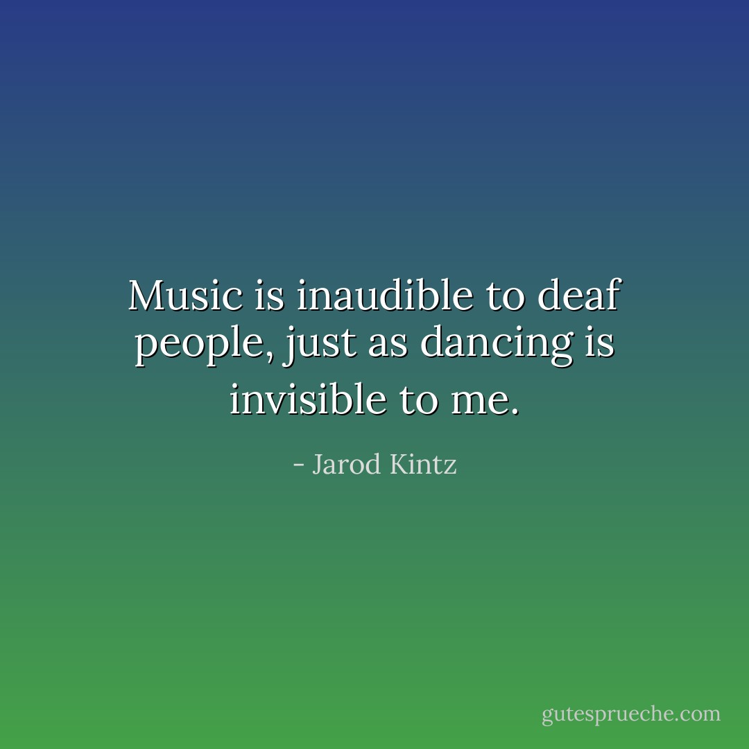 Music is inaudible to deaf people, just as dancing is invisible to me. - Jarod Kintz