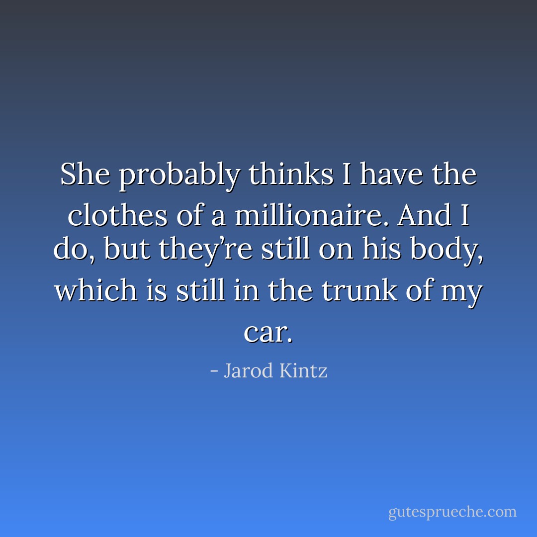 She probably thinks I have the clothes of a millionaire. And I do, but they’re still on his body, which is still in the trunk of my car. - Jarod Kintz