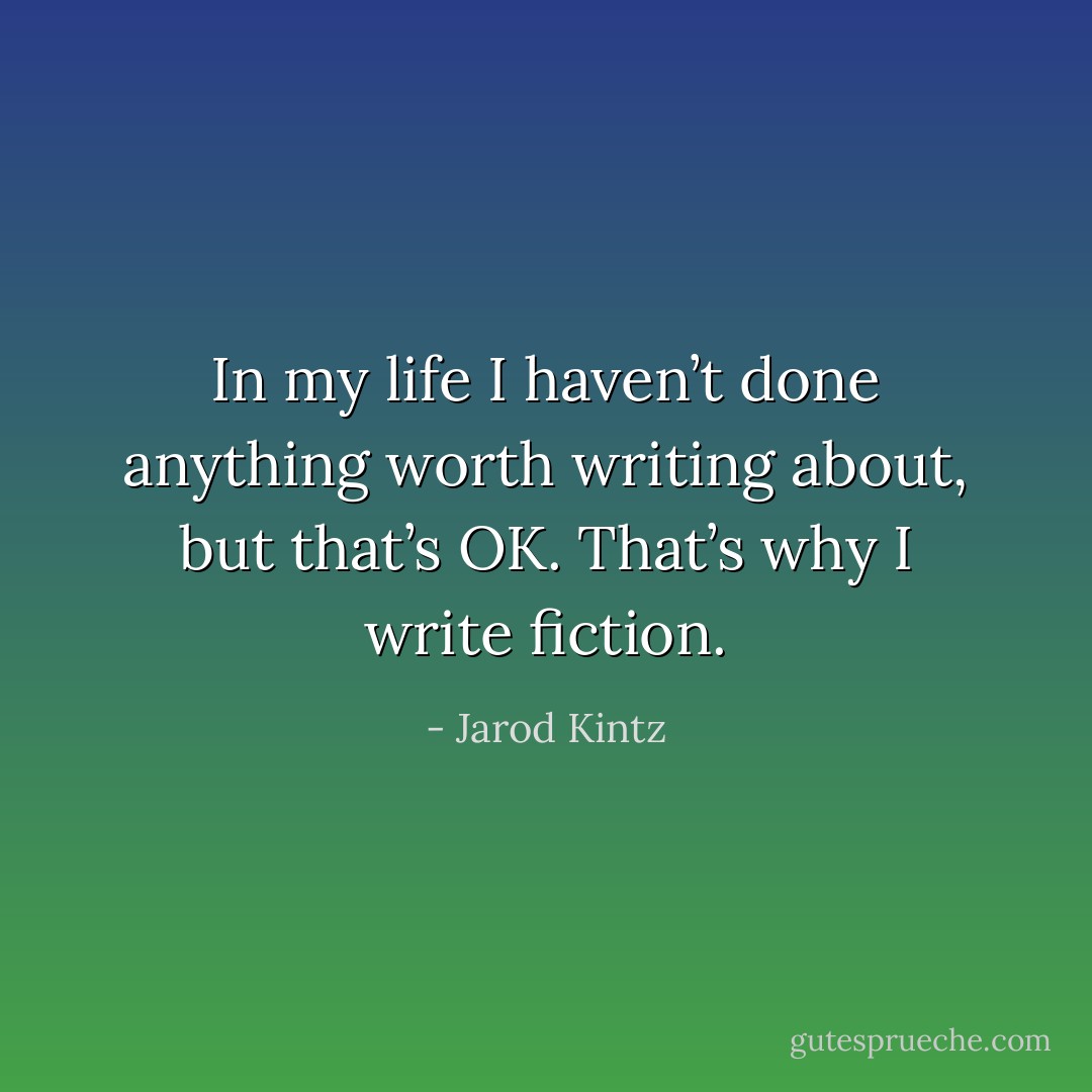 In my life I haven’t done anything worth writing about, but that’s OK. That’s why I write fiction. - Jarod Kintz
