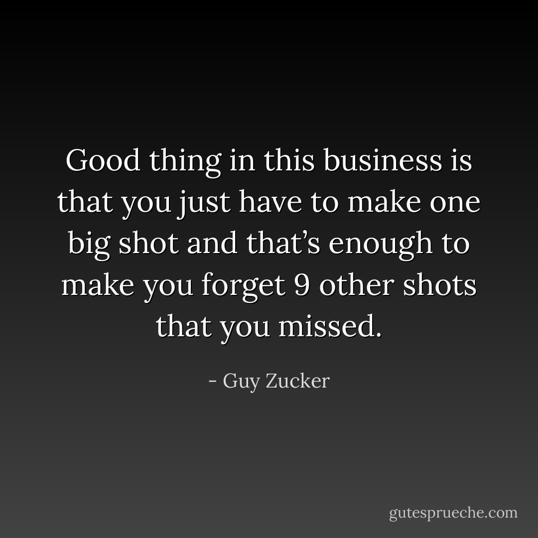 Good thing in this business is that you just have to make one big shot and that’s enough to make you forget 9 other shots that you missed. - Guy Zucker