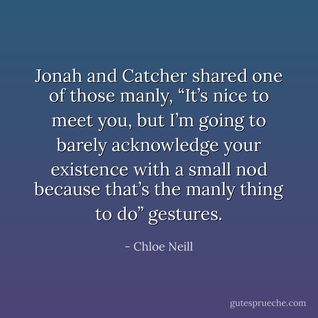 Jonah and Catcher shared one of those manly, “It’s nice to meet you, but I’m going to barely acknowledge your existence with a small nod because that’s the manly thing to do” gestures. - Chloe Neill