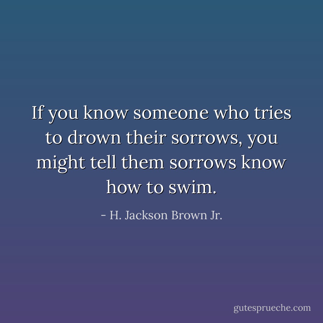If you know someone who tries to drown their sorrows, you might tell them sorrows know how to swim. - H. Jackson Brown Jr.