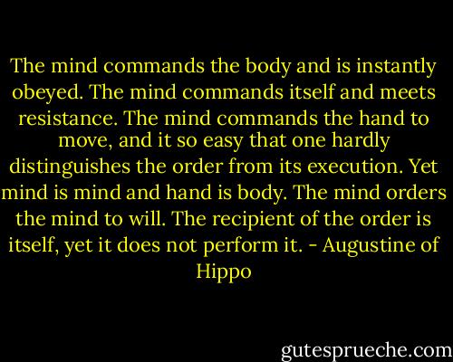 The mind commands the body and is instantly obeyed. The mind commands itself and meets resistance. The mind commands the hand to move, and it so easy that one hardly distinguishes the order from its execution. Yet mind is mind and hand is body. The mind orders the mind to will. The recipient of the order is itself, yet it does not perform it. - Augustine of Hippo