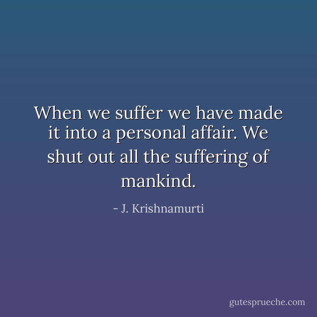 When we suffer we have made it into a personal affair. We shut out all the suffering of mankind. - J. Krishnamurti