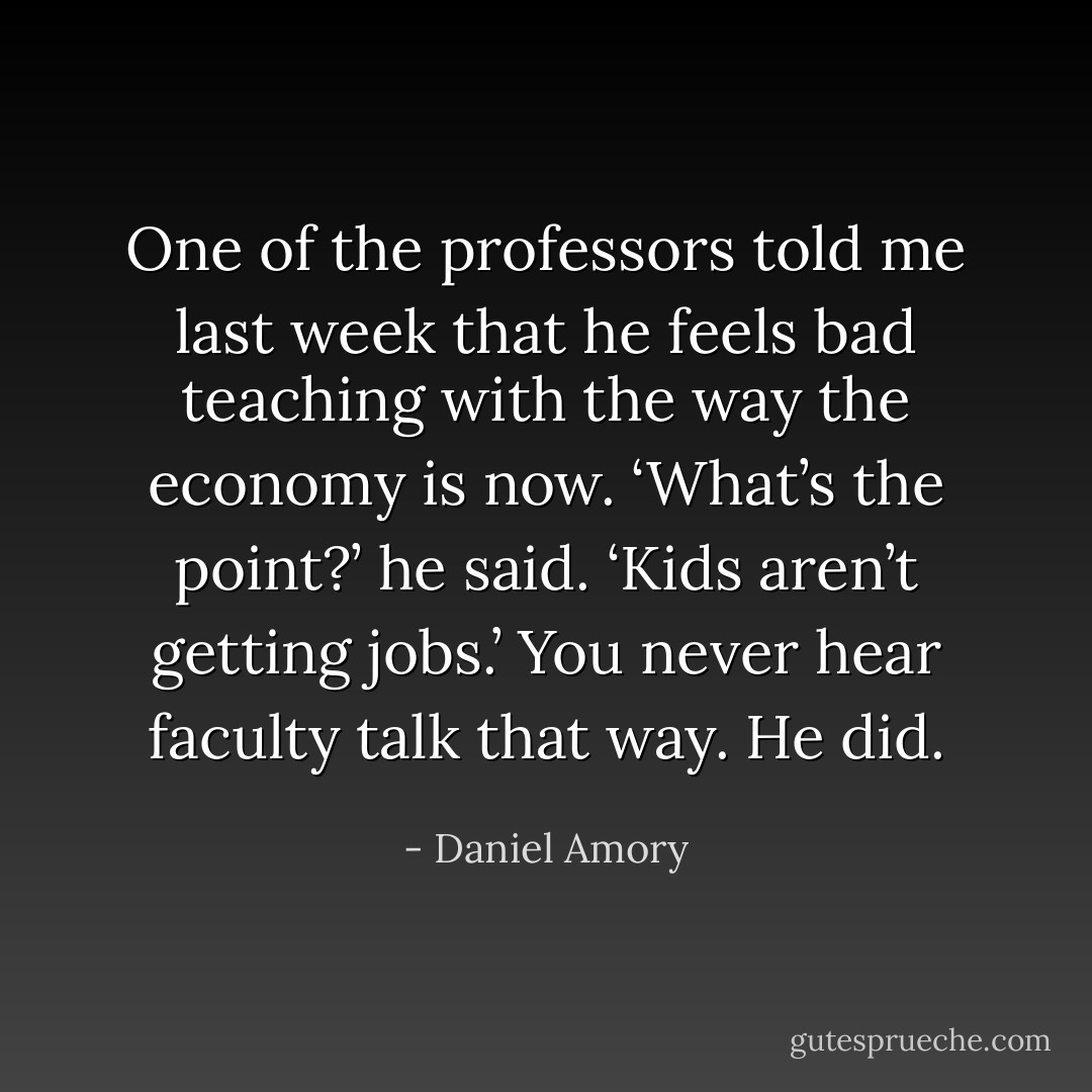 One of the professors told me last week that he feels bad teaching with the way the economy is now. ‘What’s the point?’ he said. ‘Kids aren’t getting jobs.’ You never hear faculty talk that way. He did. - Daniel Amory