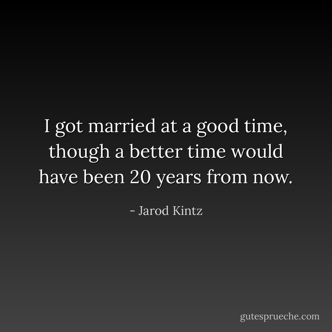I got married at a good time, though a better time would have been 20 years from now. - Jarod Kintz