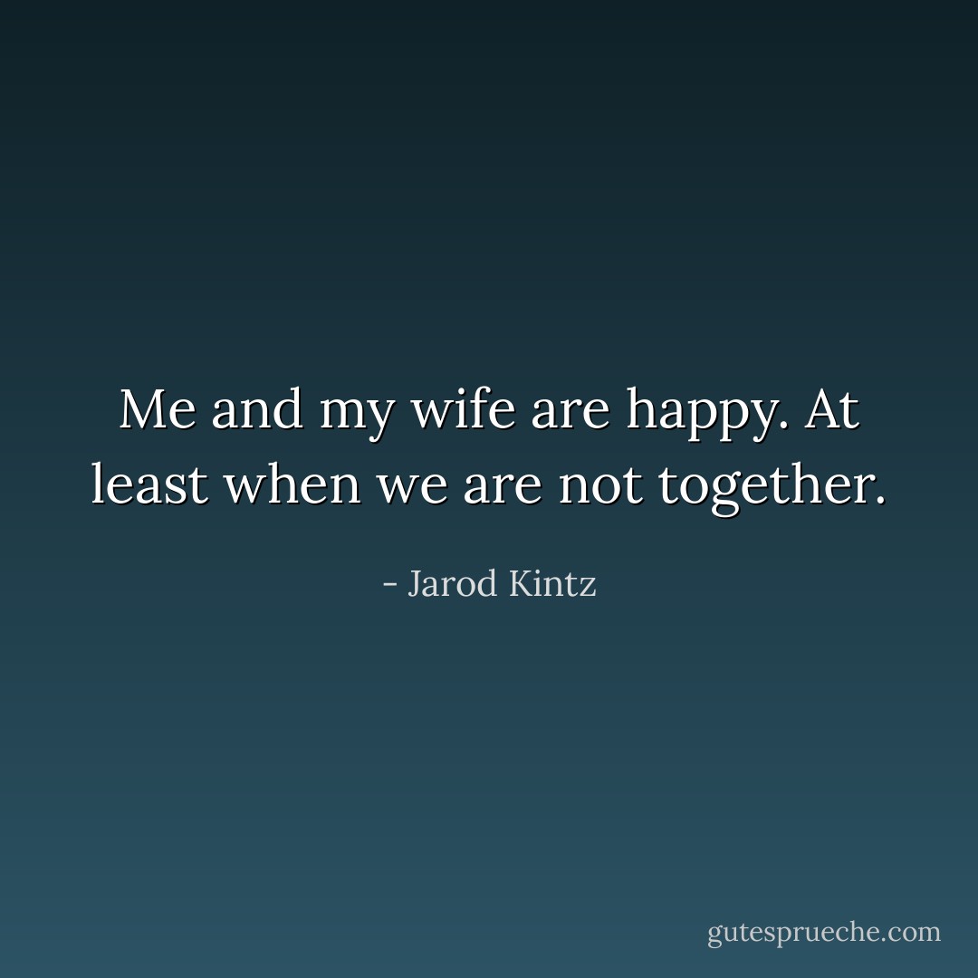 Me and my wife are happy. At least when we are not together. - Jarod Kintz