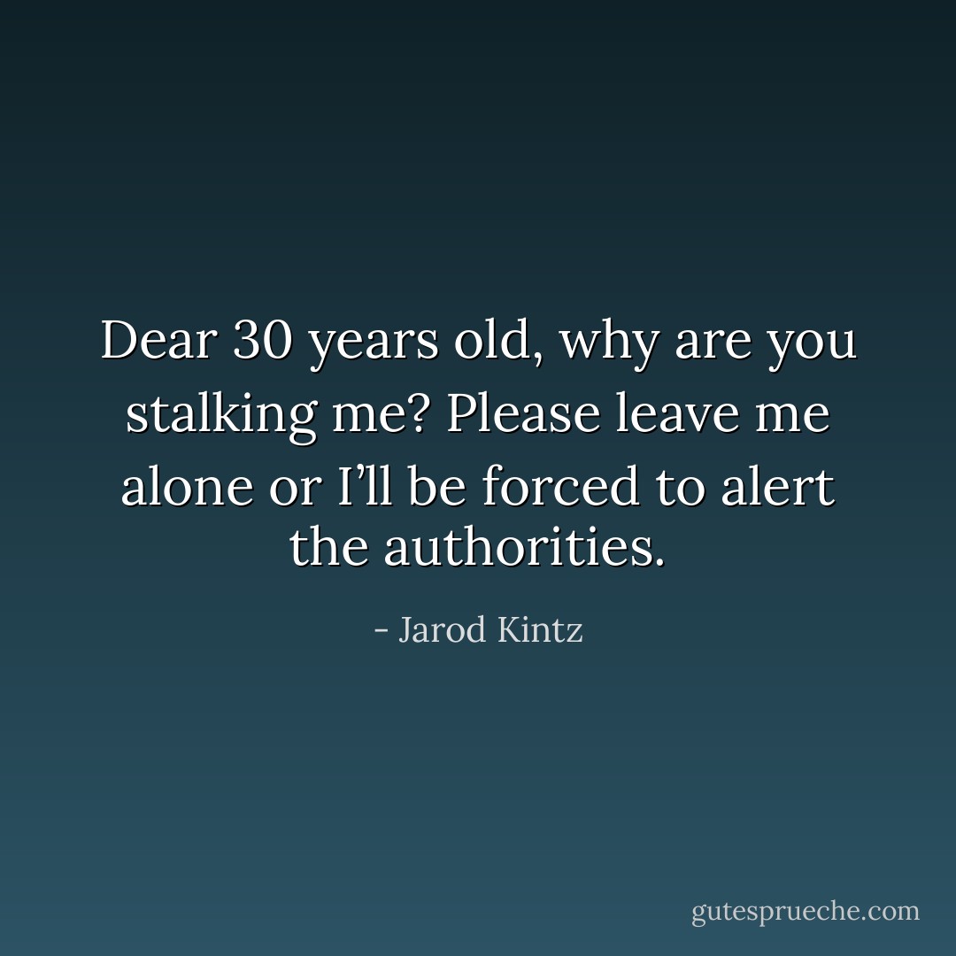 Dear 30 years old, why are you stalking me? Please leave me alone or I’ll be forced to alert the authorities. - Jarod Kintz