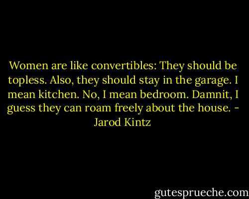Women are like convertibles: They should be topless. Also, they should stay in the garage. I mean kitchen. No, I mean bedroom. Damnit, I guess they can roam freely about the house. - Jarod Kintz