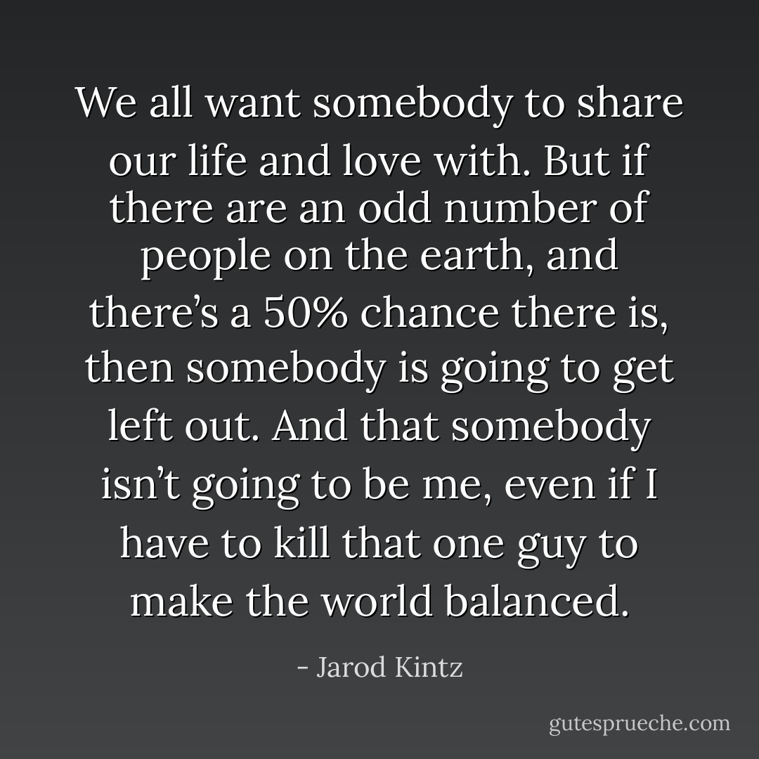 We all want somebody to share our life and love with. But if there are an odd number of people on the earth, and there’s a 50% chance there is, then somebody is going to get left out. And that somebody isn’t going to be me, even if I have to kill that one guy to make the world balanced. - Jarod Kintz