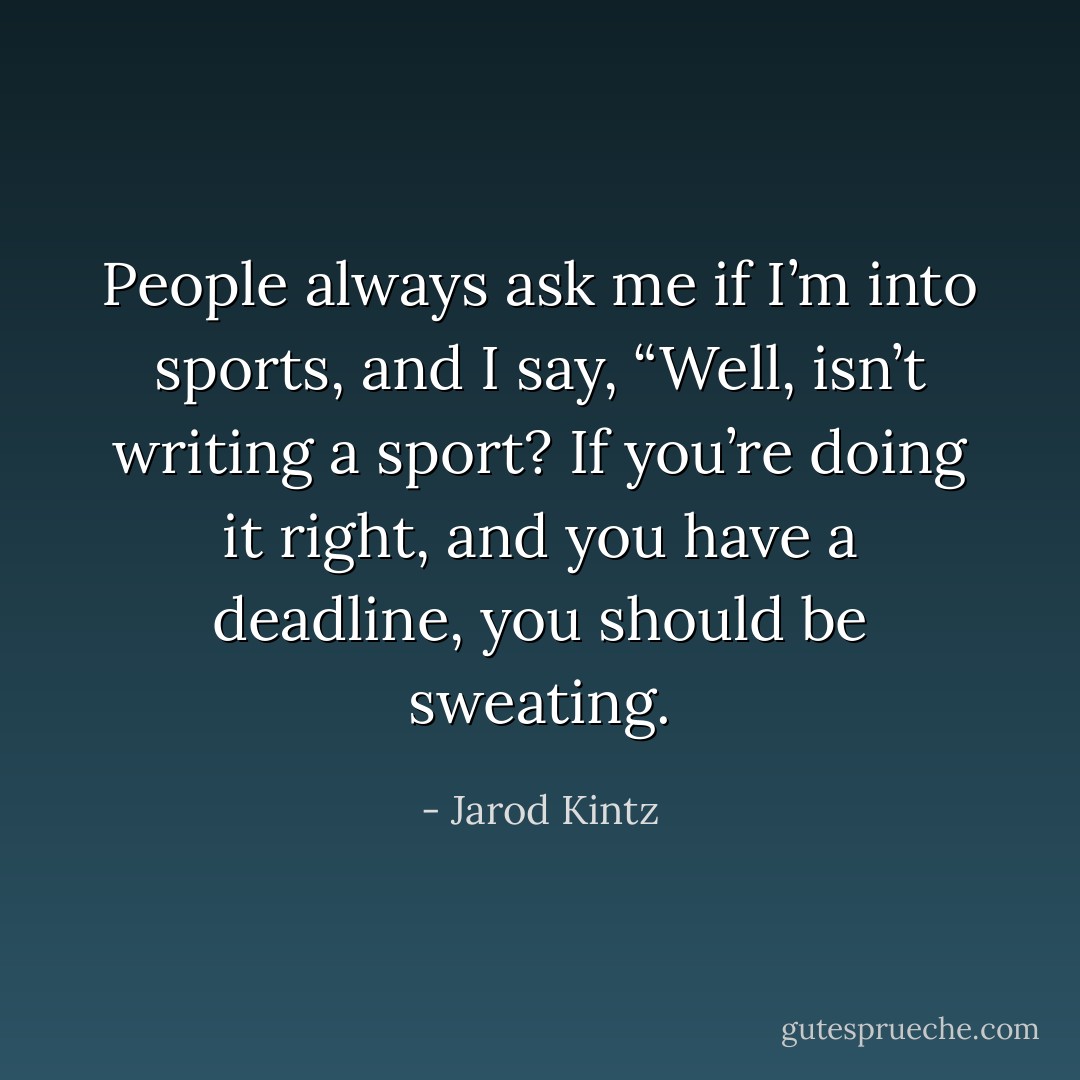 People always ask me if I’m into sports, and I say, “Well, isn’t writing a sport? If you’re doing it right, and you have a deadline, you should be sweating. - Jarod Kintz