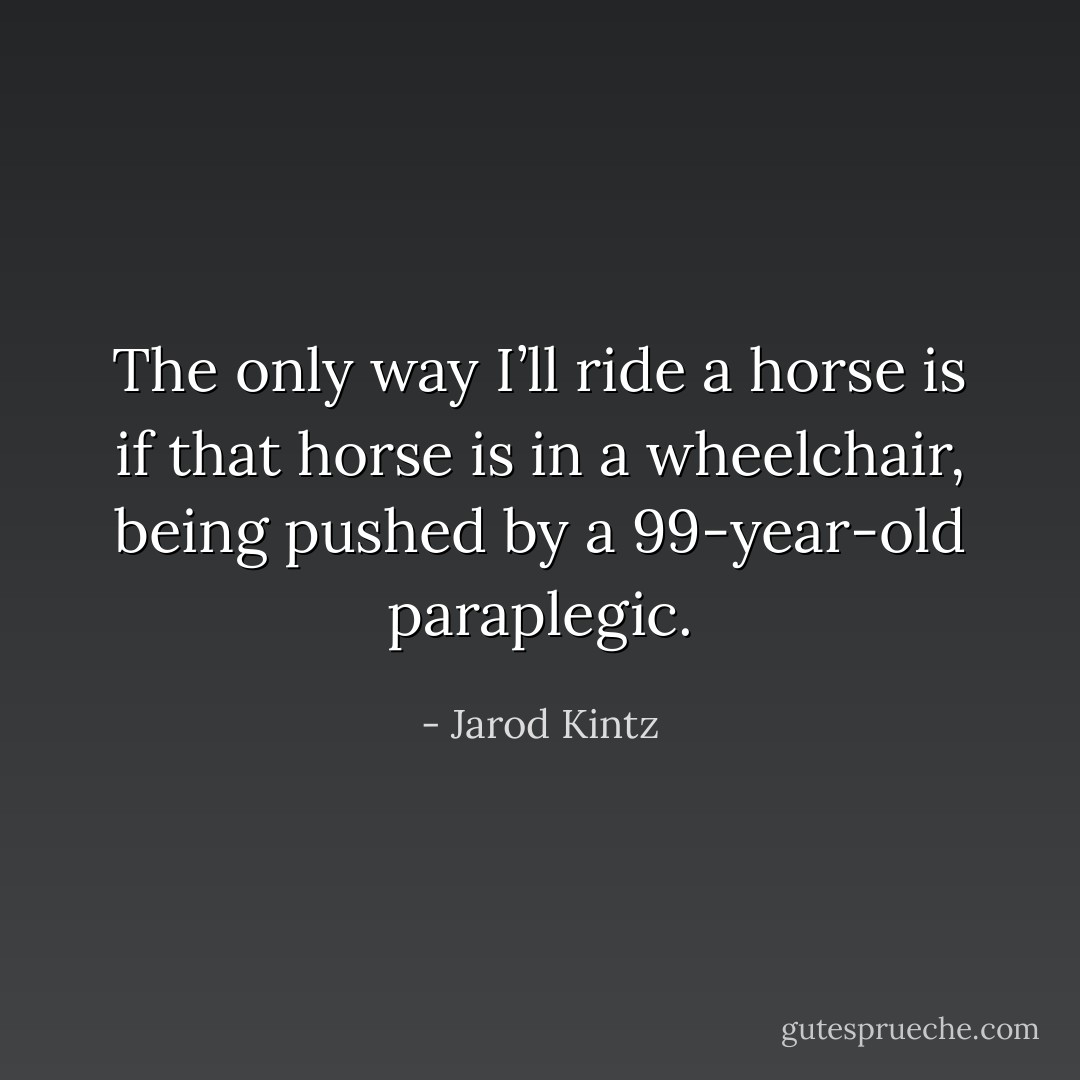 The only way I’ll ride a horse is if that horse is in a wheelchair, being pushed by a 99-year-old paraplegic. - Jarod Kintz