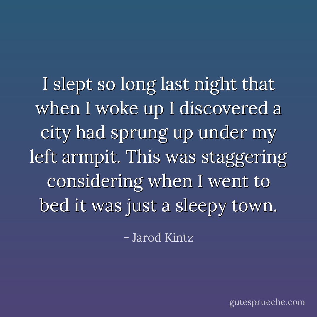 I slept so long last night that when I woke up I discovered a city had sprung up under my left armpit. This was staggering considering when I went to bed it was just a sleepy town. - Jarod Kintz