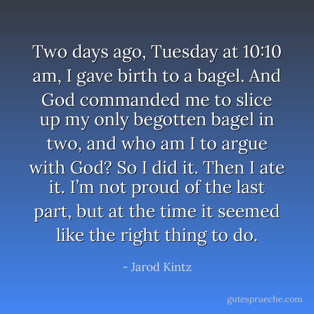 Two days ago, Tuesday at 10:10 am, I gave birth to a bagel. And God commanded me to slice up my only begotten bagel in two, and who am I to argue with God? So I did it. Then I ate it. I’m not proud of the last part, but at the time it seemed like the right thing to do. - Jarod Kintz