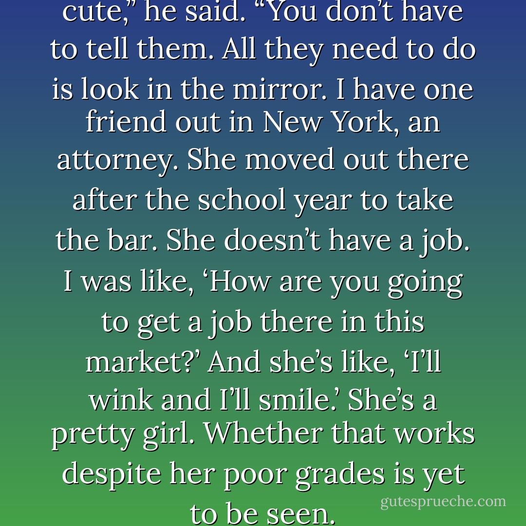 Look, girls know when they’re cute,” he said. “You don’t have to tell them. All they need to do is look in the mirror. I have one friend out in New York, an attorney. She moved out there after the school year to take the bar. She doesn’t have a job. I was like, ‘How are you going to get a job there in this market?’ And she’s like, ‘I’ll wink and I’ll smile.’ She’s a pretty girl. Whether that works despite her poor grades is yet to be seen. - Daniel Amory